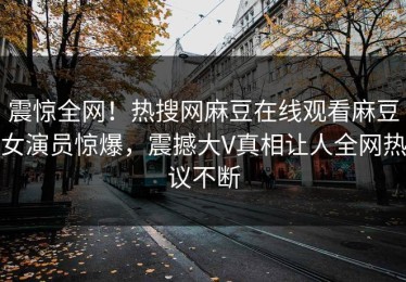 震惊全网！热搜网麻豆在线观看麻豆女演员惊爆，震撼大V真相让人全网热议不断