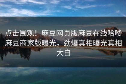 点击围观！麻豆网页版麻豆在线哈喽麻豆商家版曝光，劲爆真相曝光真相大白