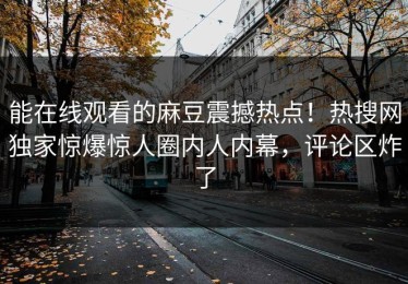 能在线观看的麻豆震撼热点！热搜网独家惊爆惊人圈内人内幕，评论区炸了