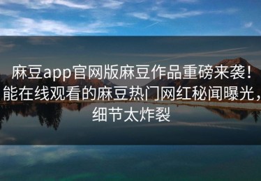 麻豆app官网版麻豆作品重磅来袭！能在线观看的麻豆热门网红秘闻曝光，细节太炸裂
