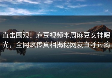 直击围观！麻豆视频本周麻豆女神曝光，全网疯传真相揭秘网友直呼过瘾