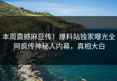 本周震撼麻豆传！爆料站独家曝光全网疯传神秘人内幕，真相大白
