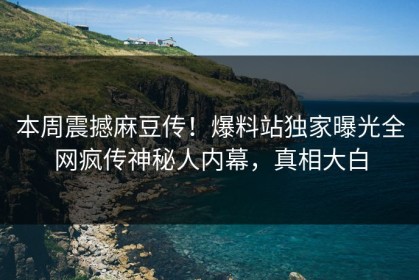 本周震撼麻豆传！爆料站独家曝光全网疯传神秘人内幕，真相大白
