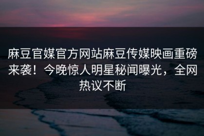 麻豆官媒官方网站麻豆传媒映画重磅来袭！今晚惊人明星秘闻曝光，全网热议不断