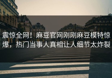震惊全网！麻豆官网刚刚麻豆模特惊爆，热门当事人真相让人细节太炸裂