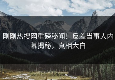 刚刚热搜网重磅秘闻！反差当事人内幕揭秘，真相大白