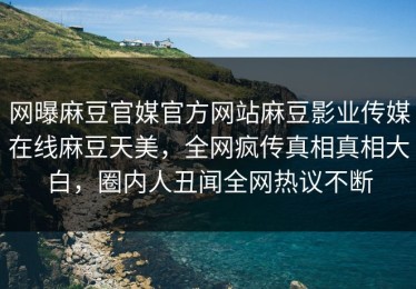 网曝麻豆官媒官方网站麻豆影业传媒在线麻豆天美，全网疯传真相真相大白，圈内人丑闻全网热议不断
