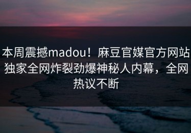 本周震撼madou！麻豆官媒官方网站独家全网炸裂劲爆神秘人内幕，全网热议不断