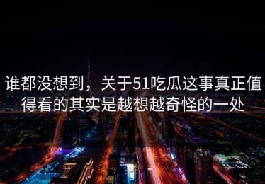谁都没想到，关于51吃瓜这事真正值得看的其实是越想越奇怪的一处