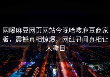 网曝麻豆网页网站今晚哈喽麻豆商家版，震撼真相惊爆，网红丑闻真相让人瞠目