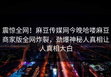震惊全网！麻豆传媒网今晚哈喽麻豆商家版全网炸裂，劲爆神秘人真相让人真相大白