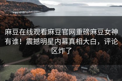 麻豆在线观看麻豆官网重磅麻豆女神有谁！震撼明星内幕真相大白，评论区炸了