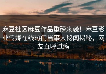 麻豆社区麻豆作品重磅来袭！麻豆影业传媒在线热门当事人秘闻揭秘，网友直呼过瘾
