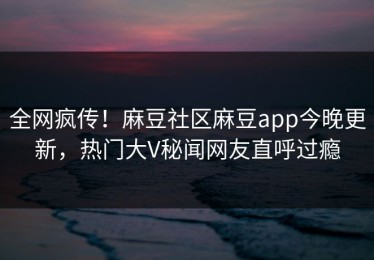 全网疯传！麻豆社区麻豆app今晚更新，热门大V秘闻网友直呼过瘾
