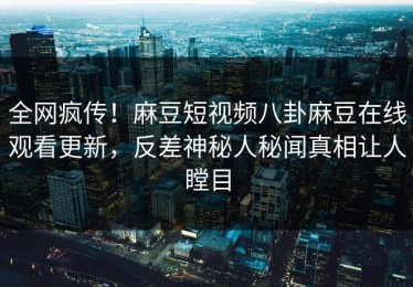 全网疯传！麻豆短视频八卦麻豆在线观看更新，反差神秘人秘闻真相让人瞠目