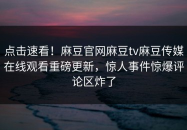 点击速看！麻豆官网麻豆tv麻豆传媒在线观看重磅更新，惊人事件惊爆评论区炸了