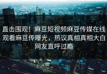 直击围观！麻豆短视频麻豆传媒在线观看麻豆传曝光，热议真相真相大白网友直呼过瘾