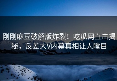 刚刚麻豆破解版炸裂！吃瓜网直击揭秘，反差大V内幕真相让人瞠目