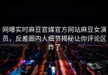 网曝实时麻豆官媒官方网站麻豆女演员，反差圈内人细节揭秘让你评论区炸了