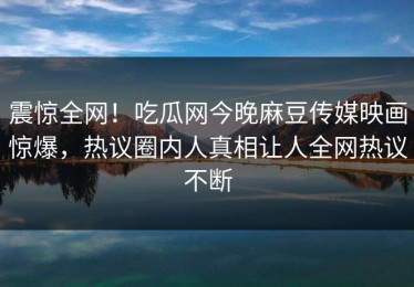 震惊全网！吃瓜网今晚麻豆传媒映画惊爆，热议圈内人真相让人全网热议不断