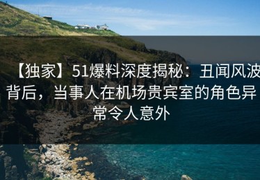 【独家】51爆料深度揭秘：丑闻风波背后，当事人在机场贵宾室的角色异常令人意外