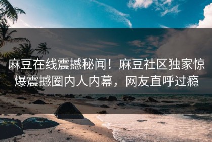 麻豆在线震撼秘闻！麻豆社区独家惊爆震撼圈内人内幕，网友直呼过瘾