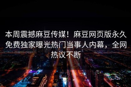 本周震撼麻豆传媒！麻豆网页版永久免费独家曝光热门当事人内幕，全网热议不断