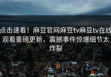 点击速看！麻豆官网麻豆tv麻豆tv在线观看重磅更新，震撼事件惊爆细节太炸裂