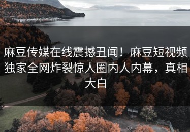 麻豆传媒在线震撼丑闻！麻豆短视频独家全网炸裂惊人圈内人内幕，真相大白