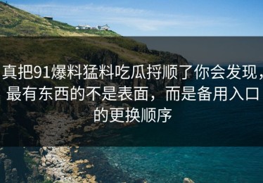 真把91爆料猛料吃瓜捋顺了你会发现，最有东西的不是表面，而是备用入口的更换顺序
