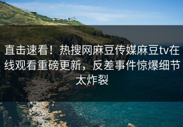 直击速看！热搜网麻豆传媒麻豆tv在线观看重磅更新，反差事件惊爆细节太炸裂