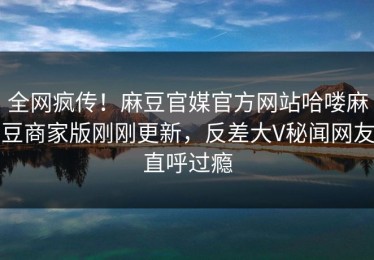 全网疯传！麻豆官媒官方网站哈喽麻豆商家版刚刚更新，反差大V秘闻网友直呼过瘾