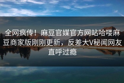 全网疯传！麻豆官媒官方网站哈喽麻豆商家版刚刚更新，反差大V秘闻网友直呼过瘾