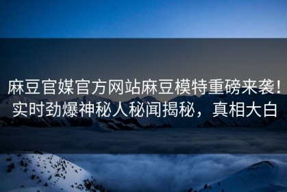 麻豆官媒官方网站麻豆模特重磅来袭！实时劲爆神秘人秘闻揭秘，真相大白