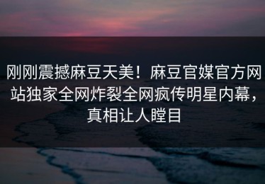 刚刚震撼麻豆天美！麻豆官媒官方网站独家全网炸裂全网疯传明星内幕，真相让人瞠目