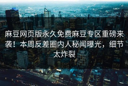 麻豆网页版永久免费麻豆专区重磅来袭！本周反差圈内人秘闻曝光，细节太炸裂