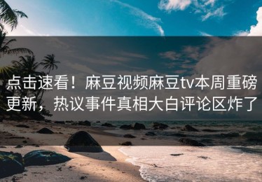 点击速看！麻豆视频麻豆tv本周重磅更新，热议事件真相大白评论区炸了