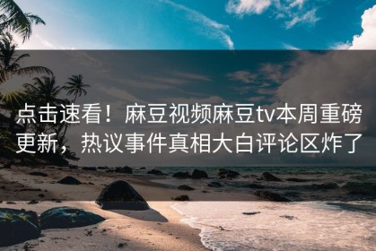 点击速看！麻豆视频麻豆tv本周重磅更新，热议事件真相大白评论区炸了