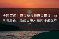 全网疯传！麻豆短视频麻豆直播app今晚更新，热议当事人秘闻评论区炸了