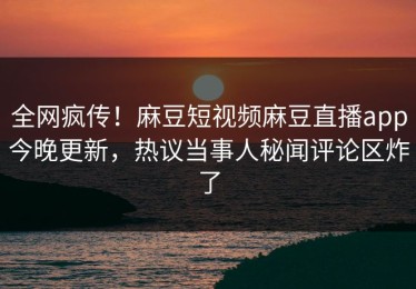 全网疯传！麻豆短视频麻豆直播app今晚更新，热议当事人秘闻评论区炸了