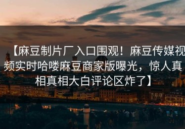 【麻豆制片厂入口围观！麻豆传媒视频实时哈喽麻豆商家版曝光，惊人真相真相大白评论区炸了】
