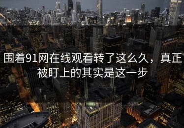 围着91网在线观看转了这么久，真正被盯上的其实是这一步