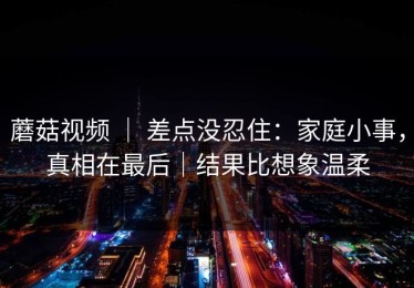 蘑菇视频 ｜ 差点没忍住：家庭小事，真相在最后｜结果比想象温柔