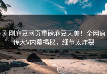 刚刚麻豆网页重磅麻豆天美！全网疯传大V内幕揭秘，细节太炸裂
