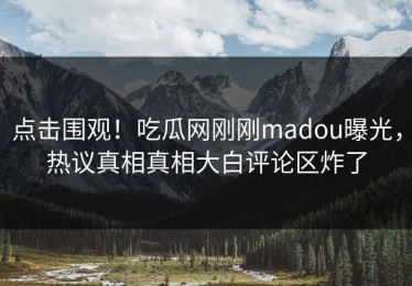 点击围观！吃瓜网刚刚madou曝光，热议真相真相大白评论区炸了