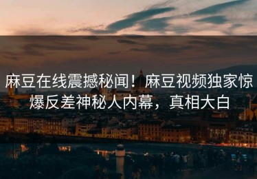 麻豆在线震撼秘闻！麻豆视频独家惊爆反差神秘人内幕，真相大白