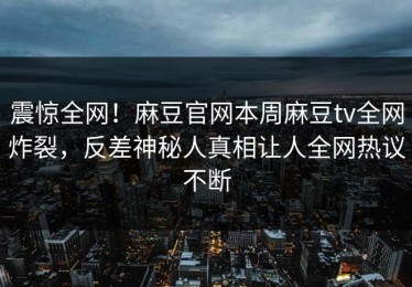 震惊全网！麻豆官网本周麻豆tv全网炸裂，反差神秘人真相让人全网热议不断