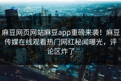 麻豆网页网站麻豆app重磅来袭！麻豆传媒在线观看热门网红秘闻曝光，评论区炸了