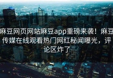 麻豆网页网站麻豆app重磅来袭！麻豆传媒在线观看热门网红秘闻曝光，评论区炸了