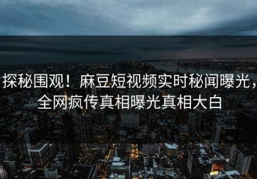 探秘围观！麻豆短视频实时秘闻曝光，全网疯传真相曝光真相大白